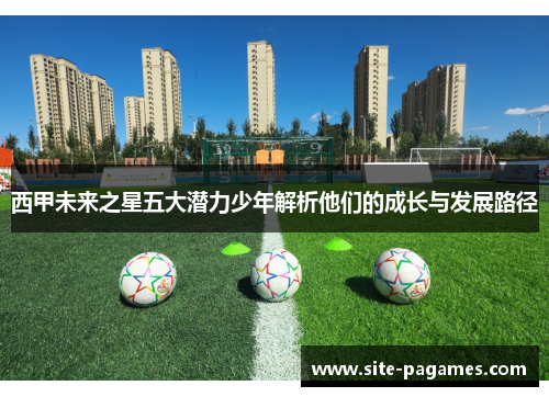 西甲未来之星五大潜力少年解析他们的成长与发展路径