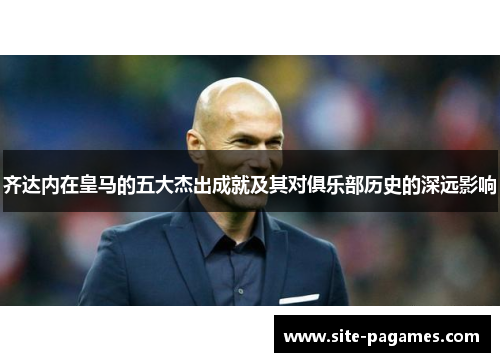 齐达内在皇马的五大杰出成就及其对俱乐部历史的深远影响