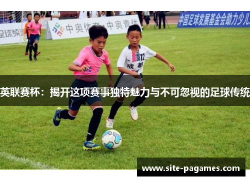 英联赛杯：揭开这项赛事独特魅力与不可忽视的足球传统