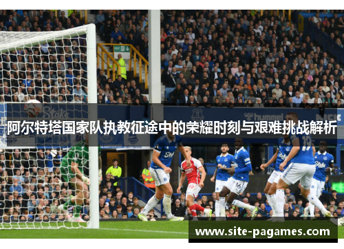 阿尔特塔国家队执教征途中的荣耀时刻与艰难挑战解析