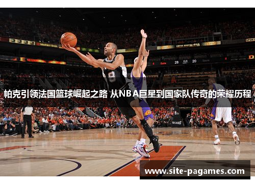 帕克引领法国篮球崛起之路 从NBA巨星到国家队传奇的荣耀历程