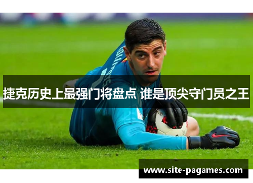 捷克历史上最强门将盘点 谁是顶尖守门员之王 捷克历史上最强门将盘点 谁是顶尖守门员之王