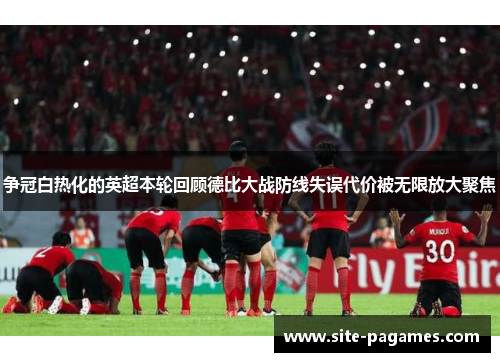 争冠白热化的英超本轮回顾德比大战防线失误代价被无限放大聚焦