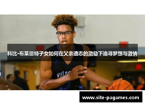 科比·布莱恩特子女如何在父亲遗志的激励下追寻梦想与激情