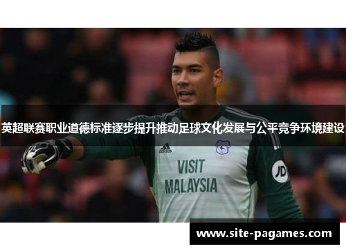 英超联赛职业道德标准逐步提升推动足球文化发展与公平竞争环境建设