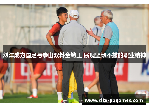 刘洋成为国足与泰山双料全勤王 展现坚韧不拔的职业精神