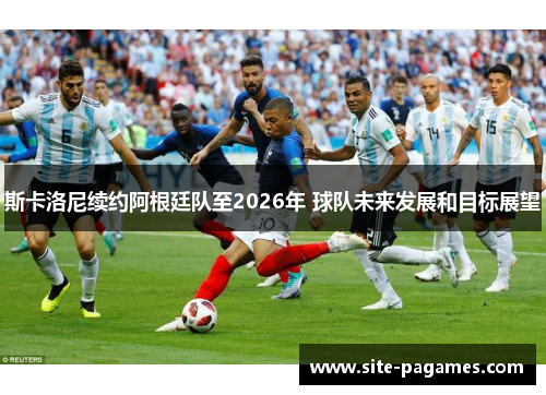 斯卡洛尼续约阿根廷队至2026年 球队未来发展和目标展望