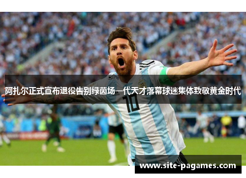 阿扎尔正式宣布退役告别绿茵场一代天才落幕球迷集体致敬黄金时代