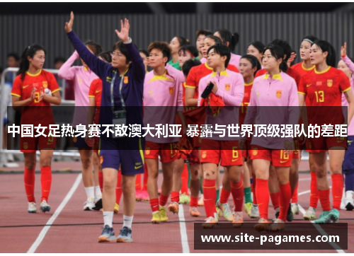 中国女足热身赛不敌澳大利亚 暴露与世界顶级强队的差距
