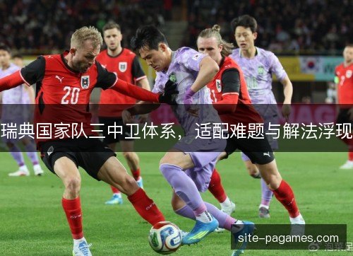 瑞典国家队三中卫体系,适配难题与解法浮现 瑞典国家队三中卫体系,适配难题与解法浮现