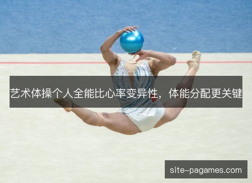 艺术体操个人全能比心率变异性,体能分配更关键 艺术体操个人全能比心率变异性,体能分配更关键