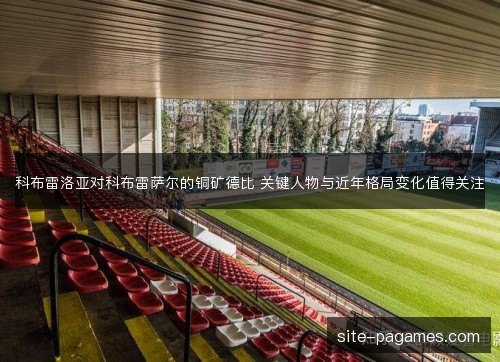 科布雷洛亚对科布雷萨尔的铜矿德比 关键人物与近年格局变化值得关注 科布雷洛亚对科布雷萨尔的铜矿德比 关键人物与近年格局变化值得关注